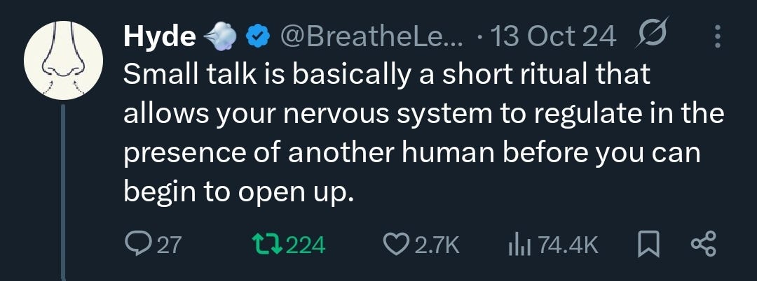 X-Post “Small talk is basically a short ritual that allows your nervous system to regulate in the presence of another human before you can begin to open up.” X-Post “Small talk is basically a short ritual that allows your nervous system to regulate in the presence of another human before you can begin to open up.”