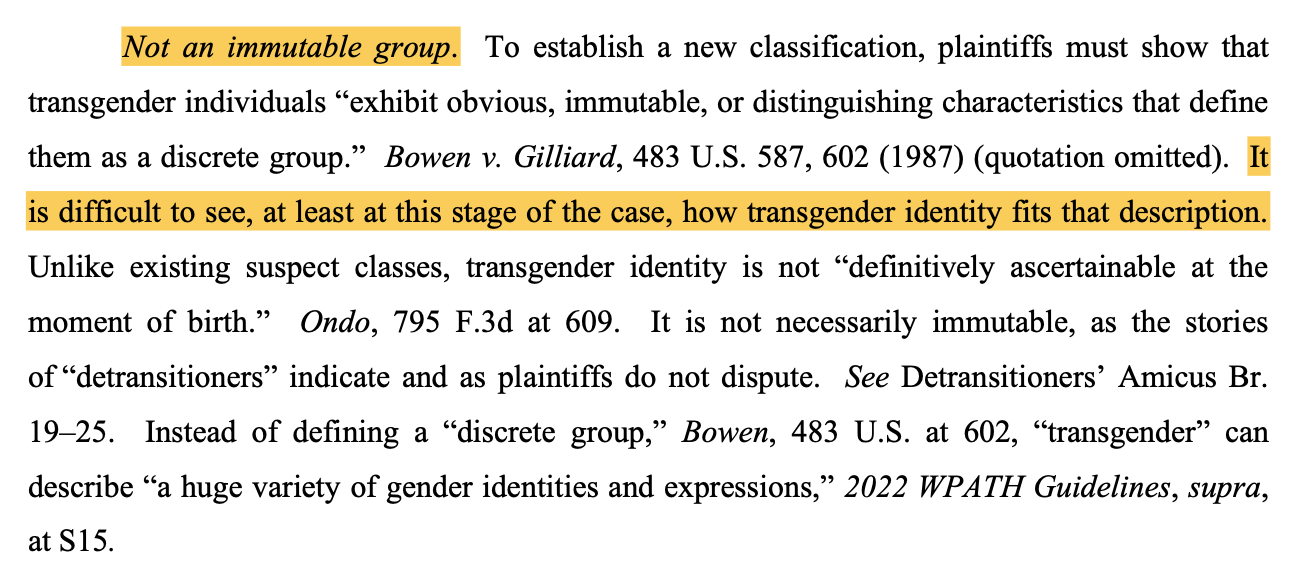 Not an immutable group. To establish a new classification, plaintiffs must show that transgender individuals “exhibit obvious, immutable, or distinguishing characteristics that define them as a discrete group.” Bowen v. Gilliard, 483 U.S. 587, 602 (1987) (quotation omitted). It is difficult to see, at least at this stage of the case, how transgender identity fits that description. Unlike existing suspect classes, transgender identity is not “definitively ascertainable at the moment of birth.” Ondo, 795 F.3d at 609. It is not necessarily immutable, as the stories of “detransitioners” indicate and as plaintiffs do not dispute. See Detransitioners’ Amicus Br. 19–25. Instead of defining a “discrete group,” Bowen, 483 U.S. at 602, “transgender” can describe “a huge variety of gender identities and expressions,” 2022 WPATH Guidelines, supra, at S15.