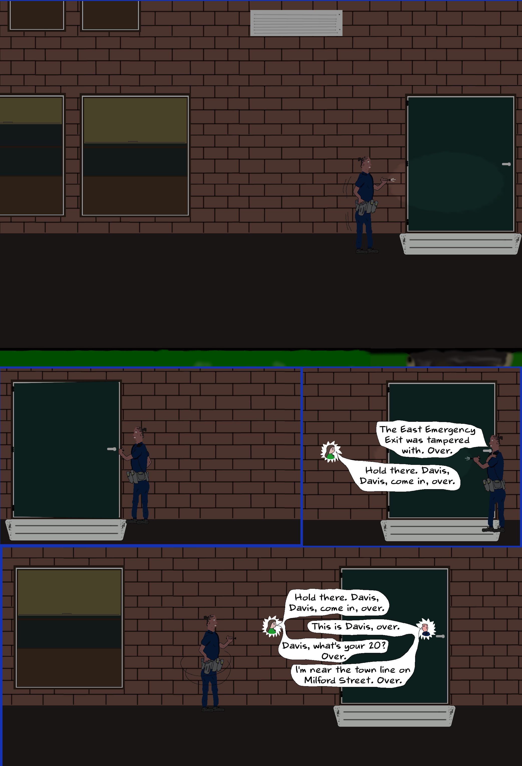 (Enter Kimani, following the footpath, cautiously investigating with a metal flashlight. When she arrives at the door she opens it. Looking at the door she finds the tape.)  KIMANI (into shoulder mic) The East Emergency Exit was tampered with. Over.  O'REILLY Hold there. Davis, Davis, come in, over.  (Kimani turns off her flashlight and waits watchfully on the footpath, out of view from the door)  DAVIS This is Davis, over.  O'REILLY Davis, what's your 20?  DAVIS I'm near the town line on Milford Street. Over.