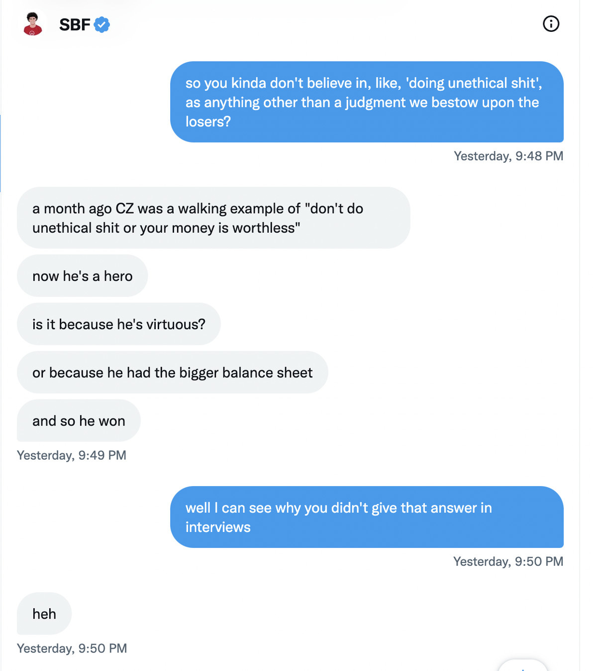 Kelsey Piper: so you kinda don’t believe in, like, ‘doing unethical shit’, as anything other than a judgment we bestow upon the losers? Sam Bankman-Fried: a month ago CZ was a walking example of “don’t do unethical shit or your money is worthless.” now he’s a hero. is it because he’s virtuous? or because he had the bigger balance sheet, and so he won Kelsey Piper: well I can see why you didn’t give that answer in interviews Sam Bankman-Fried: heh  