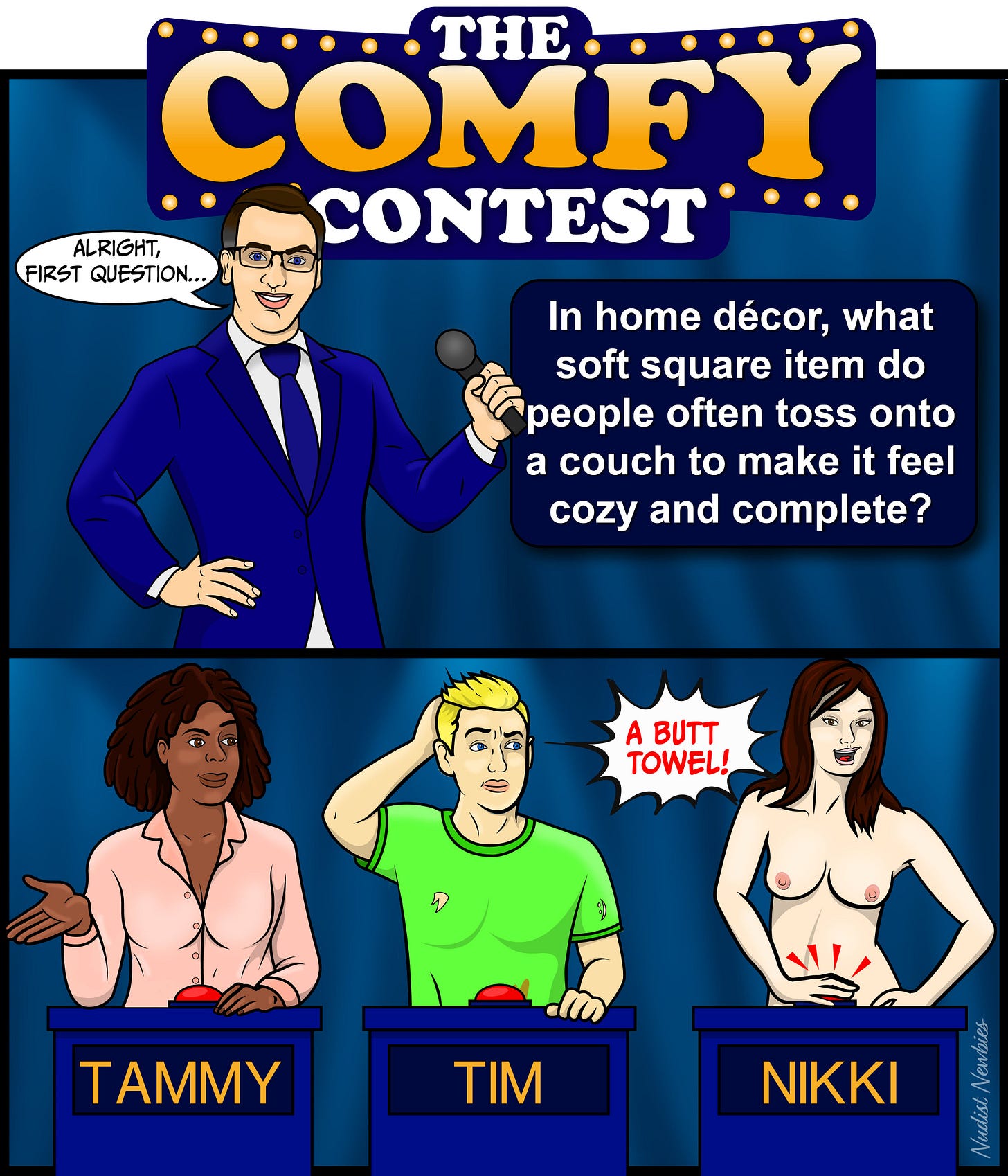 Alt Text: The comic is titled The Comfy Contest (Part 2).  In the top half, the game show host stands under the marquee and says, “Alright, first question…” A dark box next to him displays the trivia prompt: “In home décor, what soft square item do people often toss onto a couch to make it feel cozy and complete?”  In the bottom half, the three contestants stand behind their podiums. Tammy looks confused, gesturing with her hand. Tim scratches his head, unsure of the answer. Nikki, still nude from the previous panel, presses her buzzer enthusiastically and shouts, “A BUTT TOWEL!” Two red emphasis lines show her hand pressing the button.