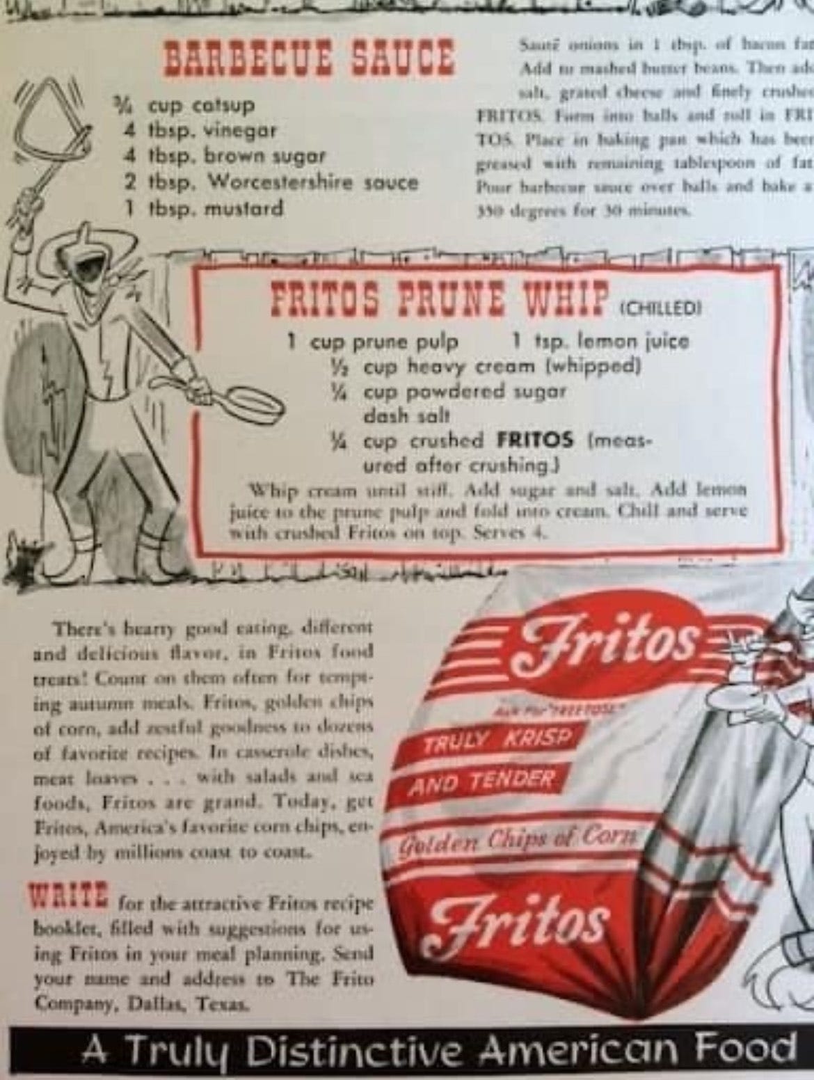 Fritos Prune Whip: 1 c prune pulp, 1/2 c of whipping cream whipped to stiff, 1 tsp lemon juice, pinch salt, 1/4 c powdered sugar, 1/4 c crushed Fritos. Blend everything but the Fritos, pour into serving dishes and chill. Add crushed Fritos just before serving. Fritos Prune Whip: 1 c prune pulp, 1/2 c of whipping cream whipped to stiff, 1 tsp lemon juice, pinch salt, 1/4 c powdered sugar, 1/4 c crushed Fritos. Blend everything but the Fritos, pour into serving dishes and chill. Add crushed Fritos just before serving.