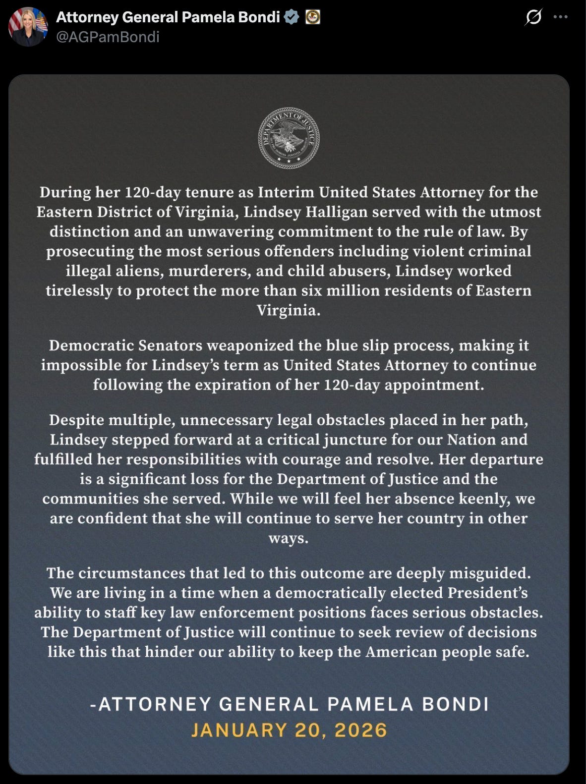 Attorney General Pamela Bondi @AGPamBondi OF JUSTICE During her 120-day tenure as Interim United States Attorney for the Eastern District of Virginia, Lindsey Halligan served with the utmost distinction and an unwavering commitment to the rule of law. By prosecuting the most serious offenders including violent criminal illegal aliens, murderers, and child abusers, Lindsey worked tirelessly to protect the more than six million residents of Eastern Virginia. Democratic Senators weaponized the blue slip process, making it impossible for Lindsey's term as United States Attorney to continue following the expiration of her 120-day appointment. Despite multiple, unnecessary legal obstacles placed in her path, Lindsey stepped forward at a critical juncture for our Nation and fulfilled her responsibilities with courage and resolve. Her departure is a significant loss for the Department of Justice and the communities she served. While we will feel her absence keenly, we are confident that she will continue to serve her country in other ways. The circumstances that led to this outcome are deeply misguided. We are living in a time when a democratically elected President's ability to staff key law enforcement positions faces serious obstacles. The Department of Justice will continue to seek review of decisions like this that hinder our ability to keep the American people safe. -ATTORNEY GENERAL PAMELA BONDI JANUARY 20, 2026 Attorney General Pamela Bondi @AGPamBondi OF JUSTICE During her 120-day tenure as Interim United States Attorney for the Eastern District of Virginia, Lindsey Halligan served with the utmost distinction and an unwavering commitment to the rule of law. By prosecuting the most serious offenders including violent criminal illegal aliens, murderers, and child abusers, Lindsey worked tirelessly to protect the more than six million residents of Eastern Virginia. Democratic Senators weaponized the blue slip process, making it impossible for Lindsey's term as United States Attorney to continue following the expiration of her 120-day appointment. Despite multiple, unnecessary legal obstacles placed in her path, Lindsey stepped forward at a critical juncture for our Nation and fulfilled her responsibilities with courage and resolve. Her departure is a significant loss for the Department of Justice and the communities she served. While we will feel her absence keenly, we are confident that she will continue to serve her country in other ways. The circumstances that led to this outcome are deeply misguided. We are living in a time when a democratically elected President's ability to staff key law enforcement positions faces serious obstacles. The Department of Justice will continue to seek review of decisions like this that hinder our ability to keep the American people safe. -ATTORNEY GENERAL PAMELA BONDI JANUARY 20, 2026
