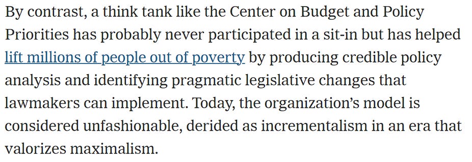 By contrast, a think tank like the Center on Budget and Policy Priorities has probably never participated in a sit-in but has helped lift millions of people out of poverty by producing credible policy analysis and identifying pragmatic legislative changes that lawmakers can implement. Today, the organization’s model is considered unfashionable, derided as incrementalism in an era that valorizes maximalism.