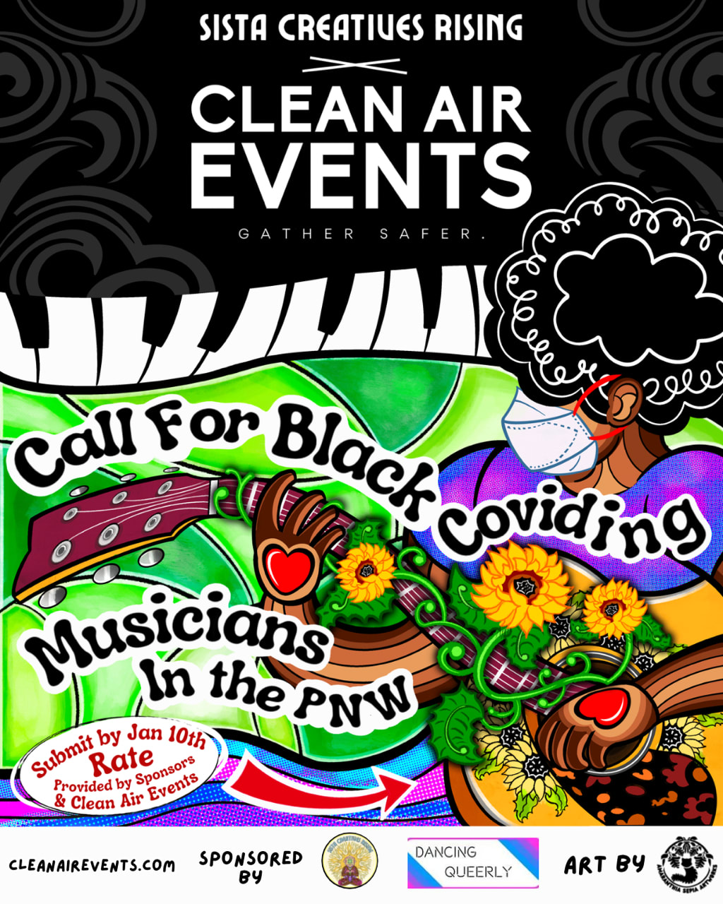 White text reads at top of page: “SISTA CREATIVES RISING X CLEAN AIR EVENTS GATHER SAFER” against a background of grey swirls on a black background. Beneath the text are stylized Black and white piano keys. Just below on a background of light and dark green patches is a brown skinned abstract Black person with a black curly afro, wearing a white N95 mask with red straps, playing a brown and beige guitar. The guitar has sunflower drawings on it. Their brown hands are covered with red hearts as they play and the guitar strings are wound with a green vine peppered with small, yellow sunflowers. They are wearing a shirt colored with light and dark purple spots. Swirling atop the image Black text against a white background reads: “Call for Black Coviding Musicians In the PNW.” Just below on a light and dark purple swirl a text bubble reads: “Submit by Jan 10th. Rate Provided by Sponsors & Clean Air Events.” A red and white arrow next to the text bubble invites the viewer to read the next slides. At the bottom of the page against a white background, text reads: “CLEANAIREVENTS.COM SPONSORED BY” right next to this text are sponsor logos for Sista Creatives Rising and Dancing Queerly. Next to the logos the text reads: “Art By” and the logo for AmaranthiaSepiaArtworks. White text reads at top of page: “SISTA CREATIVES RISING X CLEAN AIR EVENTS GATHER SAFER” against a background of grey swirls on a black background. Beneath the text are stylized Black and white piano keys. Just below on a background of light and dark green patches is a brown skinned abstract Black person with a black curly afro, wearing a white N95 mask with red straps, playing a brown and beige guitar. The guitar has sunflower drawings on it. Their brown hands are covered with red hearts as they play and the guitar strings are wound with a green vine peppered with small, yellow sunflowers. They are wearing a shirt colored with light and dark purple spots. Swirling atop the image Black text against a white background reads: “Call for Black Coviding Musicians In the PNW.” Just below on a light and dark purple swirl a text bubble reads: “Submit by Jan 10th. Rate Provided by Sponsors & Clean Air Events.” A red and white arrow next to the text bubble invites the viewer to read the next slides. At the bottom of the page against a white background, text reads: “CLEANAIREVENTS.COM SPONSORED BY” right next to this text are sponsor logos for Sista Creatives Rising and Dancing Queerly. Next to the logos the text reads: “Art By” and the logo for AmaranthiaSepiaArtworks.