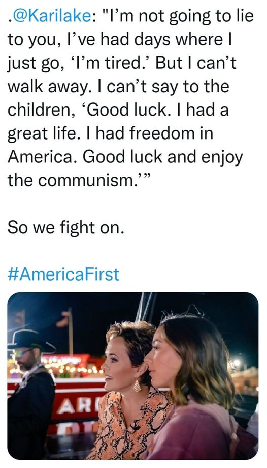 May be an image of 3 people and text that says '@Karilake: "I'm not going to lie to you, I've had days where I just go, 'I'm tired.' But I can't walk away. I can't say to the children, 'Good luck. had a great life. I had freedom in America. Good luck and enjoy the communism." So we fight on. #AmericaFirst'