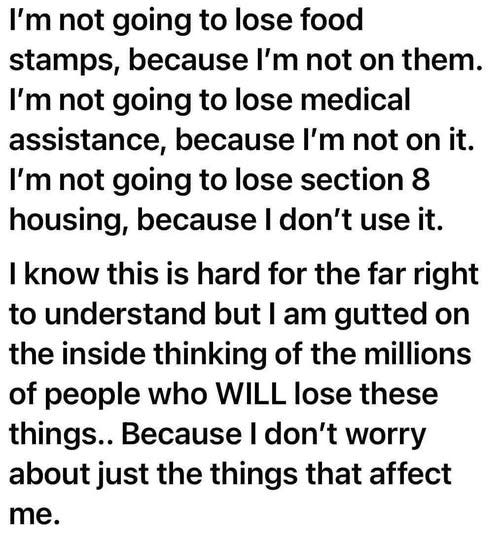 May be an image of text that says '' not going to lose food stamps, because I'm not όη on them. I'm not going to lose medical assistance, because I'm not on it. I'm not going to lose section 8 housing, because I don't use it. I know this is hard for the far right to understand but I am gutted on the inside thinking of the millions of people who WILL lose these things.. Because I don't worry about just the things that affect me.'