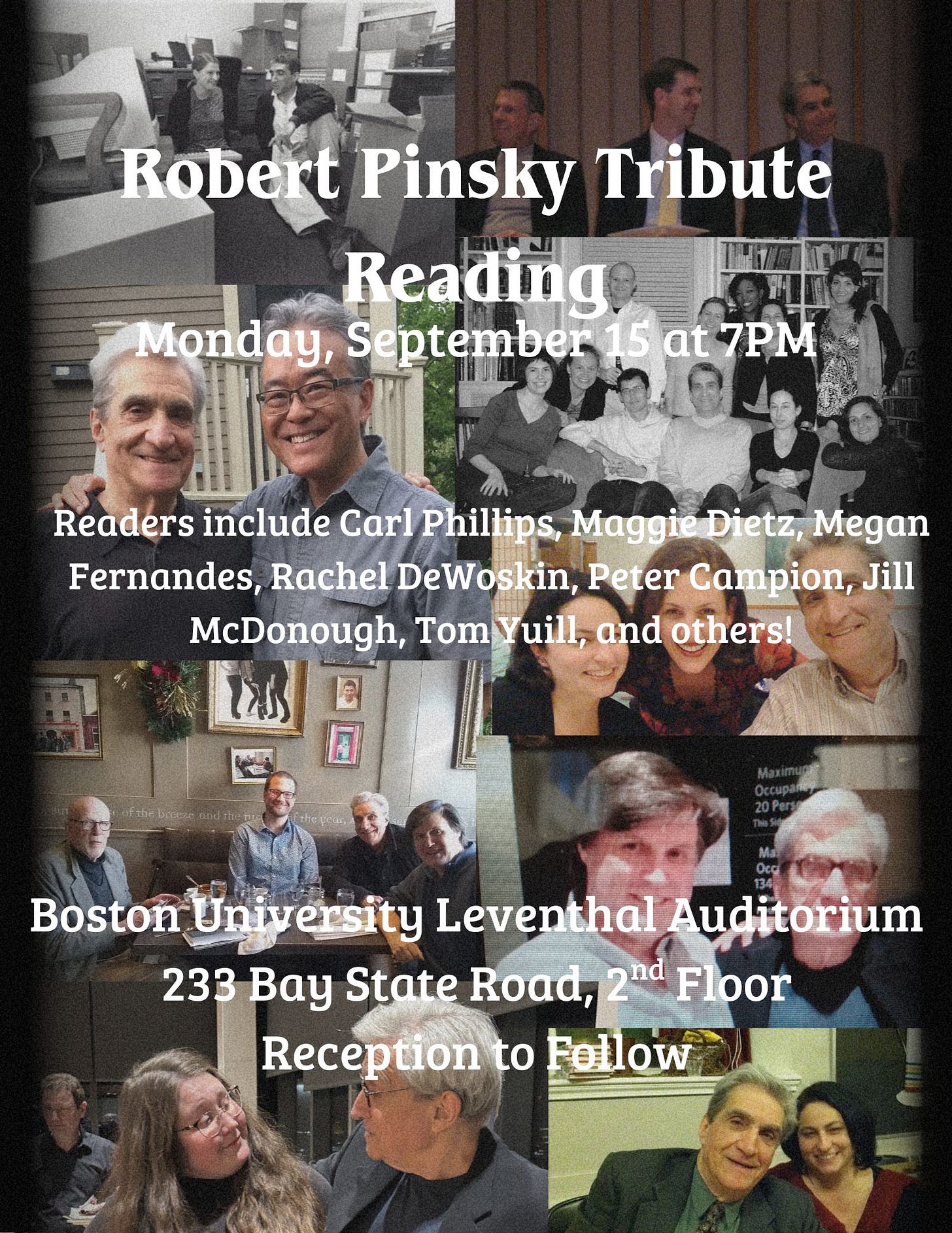 May be an image of 18 people and text that says 'Robert Pinsky Tribute Reading Monday, September 15 15at at 7PM Readers include Carl Phillips, Maggie Dietz, Megan Fernandes, Rachel DeWoskin Peter Campion, Jill McDonough, Tom TomYuill, Yuill, and others! eanins 115 Boston BostonUniversitt University ersity Leventhal Auditorium 233 Bay State Road, 2nd nd Floor Reception to Fellow'