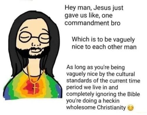 Hey man, Jesus just gave us like, one commandment bro Which is to be vaguely nice to each other man As long as you're being vaguely nice by the cultural standards of the current time period we live in and completely ignoring the Bible you're doing a heckin wholesome Christianity Hey man, Jesus just gave us like, one commandment bro Which is to be vaguely nice to each other man As long as you're being vaguely nice by the cultural standards of the current time period we live in and completely ignoring the Bible you're doing a heckin wholesome Christianity
