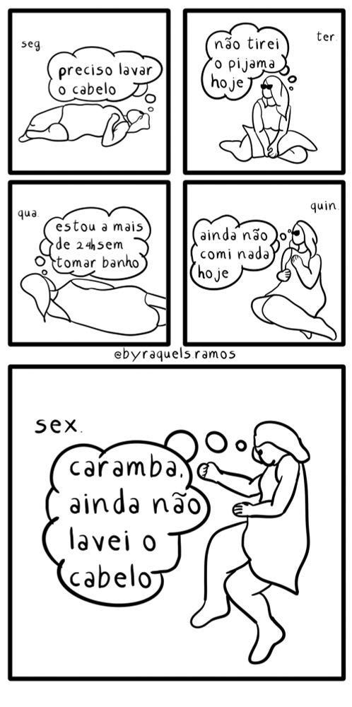Hq dividida em 5 quadrinhos de acordo com os dias da semana. Seg: mulher deitada no vazio vestindo uma camisola e olhando pra cima pensando "preciso lavar o cabelo" Ter: mulher sentada no vazio vestindo uma camisola pensando "não tirei o pijama hoje" Qua: mulher deitada de costas no vazio com uma camisola pensando "estou há mais de 24h sem tomar banho" Qui: sentada no vazio com a mão no peito "ainda não comi nada hoje" Sex: deitada no vazio novamente pensando "caramba. ainda não lavei o cabelo"