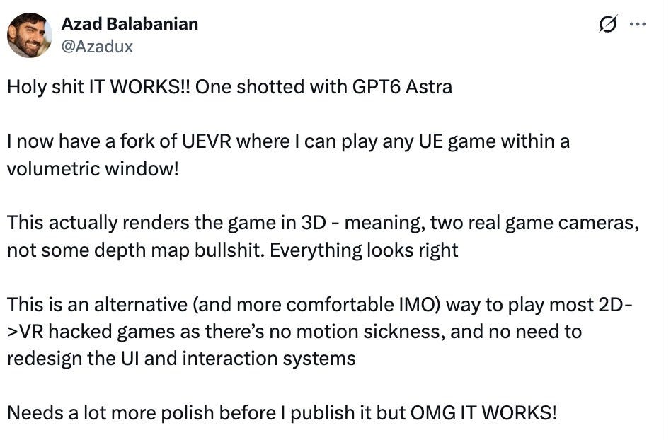 Azad Balabanian @Azadux: Holy shit IT WORKS!! One shotted with GPT6 Astra I now have a fork of UEVR where I can play any UE game within a volumetric window! This actually renders the game in 3D - meaning, two real game cameras, not some depth map bullshit. Everything looks right This is an alternative (and more comfortable IMO) way to play most 2D->VR hacked games as there's no motion sickness, and no need to redesign the UI and interaction systems Needs a lot more polish before I publish it but OMG IT WORKS! Azad Balabanian @Azadux: Holy shit IT WORKS!! One shotted with GPT6 Astra I now have a fork of UEVR where I can play any UE game within a volumetric window! This actually renders the game in 3D - meaning, two real game cameras, not some depth map bullshit. Everything looks right This is an alternative (and more comfortable IMO) way to play most 2D->VR hacked games as there's no motion sickness, and no need to redesign the UI and interaction systems Needs a lot more polish before I publish it but OMG IT WORKS!
