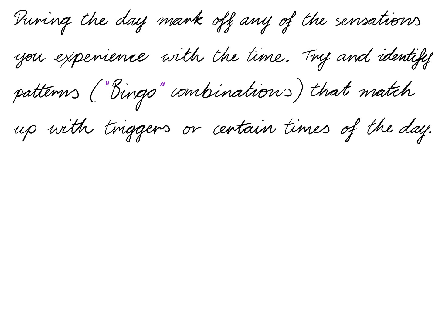 During the day mark off any of the sensations you experience with the time. Try and identify patterns ( "Bingo" combinations) that match up with triggers or certain times of the day.