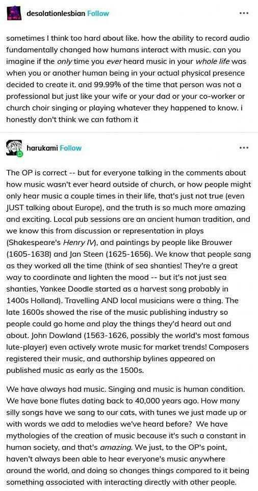 The screenshot of an exchange on Tumblr between two users.  desolationlesbian:  sometimes i think too hard about like. how the ability to record audio fundamentally changed how humans interact with music. can you imagine if the only time you ever heard music in your whole life was when you or another human being in your actual physical presence decided to create it. and 99.99% of the time that person was not a professional but just like your wife or your dad or your co-worker or church choir singing or playing whatever they happened to know. i honestly don’t think we can fathom it  harukami: The OP is correct -- but for everyone talking in the comments about how music wasn’t ever heard outside of church, or how people might only hear music a couple times in their life, that’s just not true (even JUST talking about Europe), and the truth is so much more amazing and exciting. Local pub sessions are an ancient human tradition, and we know this from discussion or representation in plays (Shakespeare’s Henry IV), and paintings by people like Brouwer (1605–1638) and Jan Steen (1625–1656). We know that people sang as they worked all the time (think of sea shanties! They’re a great way to coordinate and lighten the mood -- but it’s not just sea shanties, Yankee Doodle started as a harvest song probably in 1400s Holland). Travelling AND local musicians were a thing. The late 1600s showed the rise of the music publishing industry so people could go home and play the things they’d heard out and about. John Dowland (1563–1626, possibly the world’s most famous lute-player) even actively wrote music for market trends! Composers registered their music, and authorship bylaws appeared on published music as early as the 1500s.  We have always had music. Singing and music is human condition. We have bone flutes dating back to 40,000 years ago. How many silly songs have we sang to our cats, with tunes we just made up or with words we made to melodies we’ve heard before? We have mythologies of the creation of music because it’s such a constant in human society, and that’s amazing. Yes, to the OP’s point, we’ve always been able to hear music directly with another human being, and doing so changes compared to it being something associated with interacting directly with the world.