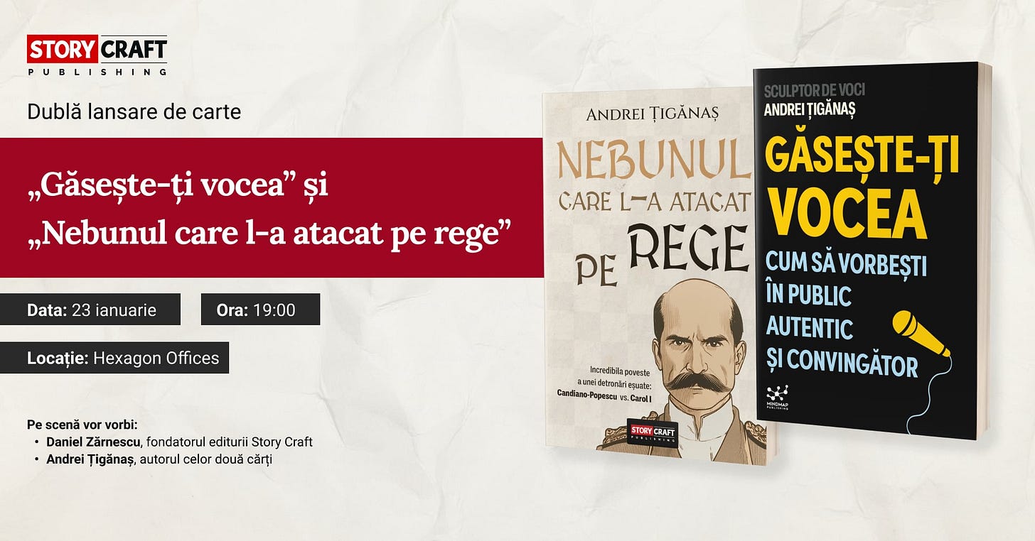 May be an image of text that says "STORY CRAFT PUBLISHING Dublă lansare de carte „Găsește-ți vocea" „Nebunul care l-a atacat pe rege" Data: 23 ianuarie Ora: 19:00 Locație: Hexagon Offices ANDREI ȚIGANAŞ ANDREI ȚIGĂNAŞ NEBUNUL GĂSEȘTE-ȚI CARE L-A ATACAT VOCEA PE REGE CUM SĂ VORBEȘTI ÎN PUBLIC AUTENTIC ȘI CONVINGĂTOR Pe scenă vor vorbi: Daniel Zärnescu, ärnescu,fondatorul ondatorul editurii Story Craft Andrei Țigănaş, autorul celor două cărți Intredibilaporees powesta aunedeironirieseatg: Candiano-Popascu .Caroli STORYC CRAFT"