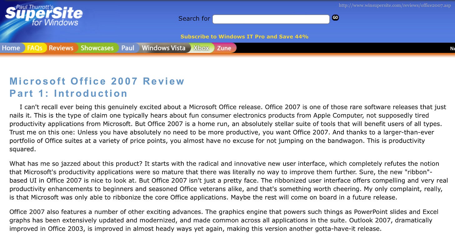 Microsoft Office 2007 Review Part 1: Introduction I can't recall ever being this genuinely excited about a Microsoft Office release. Office 2007 is one of those rare software releases that just nails it. This is the type of claim one typically hears about fun consumer electronics products from Apple Computer, not supposedly tired productivity applications from Microsoft. But Office 2007 is a home run, an absolutely stellar suite of tools that will benefit users of all types. Trust me on this one: Unless you have absolutely no need to be more productive, you want Office 2007. And thanks to a larger-than-ever portfolio of Office suites at a variety of price points, you almost have no excuse for not jumping on the bandwagon. This is productivity squared. What has me so jazzed about this product? It starts with the radical and innovative new user interface, which completely refutes the notion that Microsoft's productivity applications were so mature that there was literally no way to improve them further. Sure, the new "ribbon". based UI in Office 2007 is nice to look at. But Office 2007 isn't just a pretty face. The ribbonized user interface offers compelling and very real productivity enhancements to beginners and seasoned Office veterans alike, and that's something worth cheering. My only complaint, really, is that Microsoft was only able to ribbonize the core Office applications. Maybe the rest will come on board in a future release. Office 2007 also features a number of other exciting advances. The graphics engine that powers such things as PowerPoint slides and Excel graphs has been extensively updated and modernized, and made common across all applications in the suite. Outlook 2007, dramatically improved in Office 2003, is improved in almost heady ways yet again, making this version another gotta-have-it release. Microsoft Office 2007 Review Part 1: Introduction I can't recall ever being this genuinely excited about a Microsoft Office release. Office 2007 is one of those rare software releases that just nails it. This is the type of claim one typically hears about fun consumer electronics products from Apple Computer, not supposedly tired productivity applications from Microsoft. But Office 2007 is a home run, an absolutely stellar suite of tools that will benefit users of all types. Trust me on this one: Unless you have absolutely no need to be more productive, you want Office 2007. And thanks to a larger-than-ever portfolio of Office suites at a variety of price points, you almost have no excuse for not jumping on the bandwagon. This is productivity squared. What has me so jazzed about this product? It starts with the radical and innovative new user interface, which completely refutes the notion that Microsoft's productivity applications were so mature that there was literally no way to improve them further. Sure, the new "ribbon". based UI in Office 2007 is nice to look at. But Office 2007 isn't just a pretty face. The ribbonized user interface offers compelling and very real productivity enhancements to beginners and seasoned Office veterans alike, and that's something worth cheering. My only complaint, really, is that Microsoft was only able to ribbonize the core Office applications. Maybe the rest will come on board in a future release. Office 2007 also features a number of other exciting advances. The graphics engine that powers such things as PowerPoint slides and Excel graphs has been extensively updated and modernized, and made common across all applications in the suite. Outlook 2007, dramatically improved in Office 2003, is improved in almost heady ways yet again, making this version another gotta-have-it release.