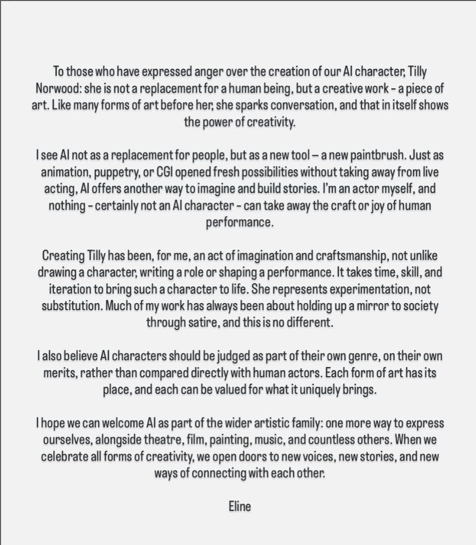 To those who have expressed anger over the creation of our Al character, Tilly Norwood: she is not a replacement for a human being, but a creative work - a piece of art. Like many forms of art before her, she sparks conversation, and that in itself shows the power of creativity. I see Al not as a replacement for people, but as a new tool - a new paintbrush. Just as animation, puppetry, or CGl opened fresh possibilities without taking away from live acting, Al offers another way to imagine and build stories. I'm an actor myself, and nothing - certainly not an Al character - can take away the craft or joy of human performance. Creating Tilly has been, for me, an act of imagination and craftsmanship, not unlike drawing a character, writing a role or shaping a performance. It takes time, skill, and iteration to bring such a character to life. She represents experimentation, not substitution. Much of my work has always been about holding up a mirror to society through satire, and this is no different. I also believe Al characters should be judged as part of their own genre, on their own merits, rather than compared directly with human actors. Each form of art has its place, and each can be valued for what it uniquely brings. I hope we can welcome Al as part of the wider artistic family: one more way to express ourselves, alongside theatre, film, painting, music, and countless others. When we celebrate all forms of creativity, we open doors to new voices, new stories, and new ways of connecting with each other. Eline To those who have expressed anger over the creation of our Al character, Tilly Norwood: she is not a replacement for a human being, but a creative work - a piece of art. Like many forms of art before her, she sparks conversation, and that in itself shows the power of creativity. I see Al not as a replacement for people, but as a new tool - a new paintbrush. Just as animation, puppetry, or CGl opened fresh possibilities without taking away from live acting, Al offers another way to imagine and build stories. I'm an actor myself, and nothing - certainly not an Al character - can take away the craft or joy of human performance. Creating Tilly has been, for me, an act of imagination and craftsmanship, not unlike drawing a character, writing a role or shaping a performance. It takes time, skill, and iteration to bring such a character to life. She represents experimentation, not substitution. Much of my work has always been about holding up a mirror to society through satire, and this is no different. I also believe Al characters should be judged as part of their own genre, on their own merits, rather than compared directly with human actors. Each form of art has its place, and each can be valued for what it uniquely brings. I hope we can welcome Al as part of the wider artistic family: one more way to express ourselves, alongside theatre, film, painting, music, and countless others. When we celebrate all forms of creativity, we open doors to new voices, new stories, and new ways of connecting with each other. Eline