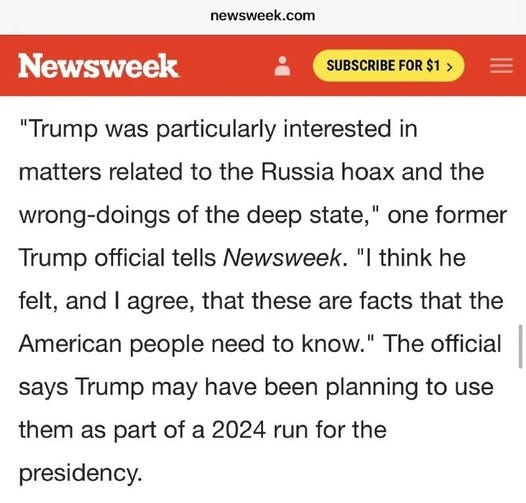 May be an image of text that says 'newsweek.com Newsweek SUBSCRIBE FOR $1 > "Trump was particularly interested in matters related to the Russia hoax and the wrong-doings of the deep state, one former Trump official tells Newsweek. "I think he felt, and I agree, that these are facts that the American people need to know." The official says Trump may have been planning to use them as part of a 2024 run for the presidency.'