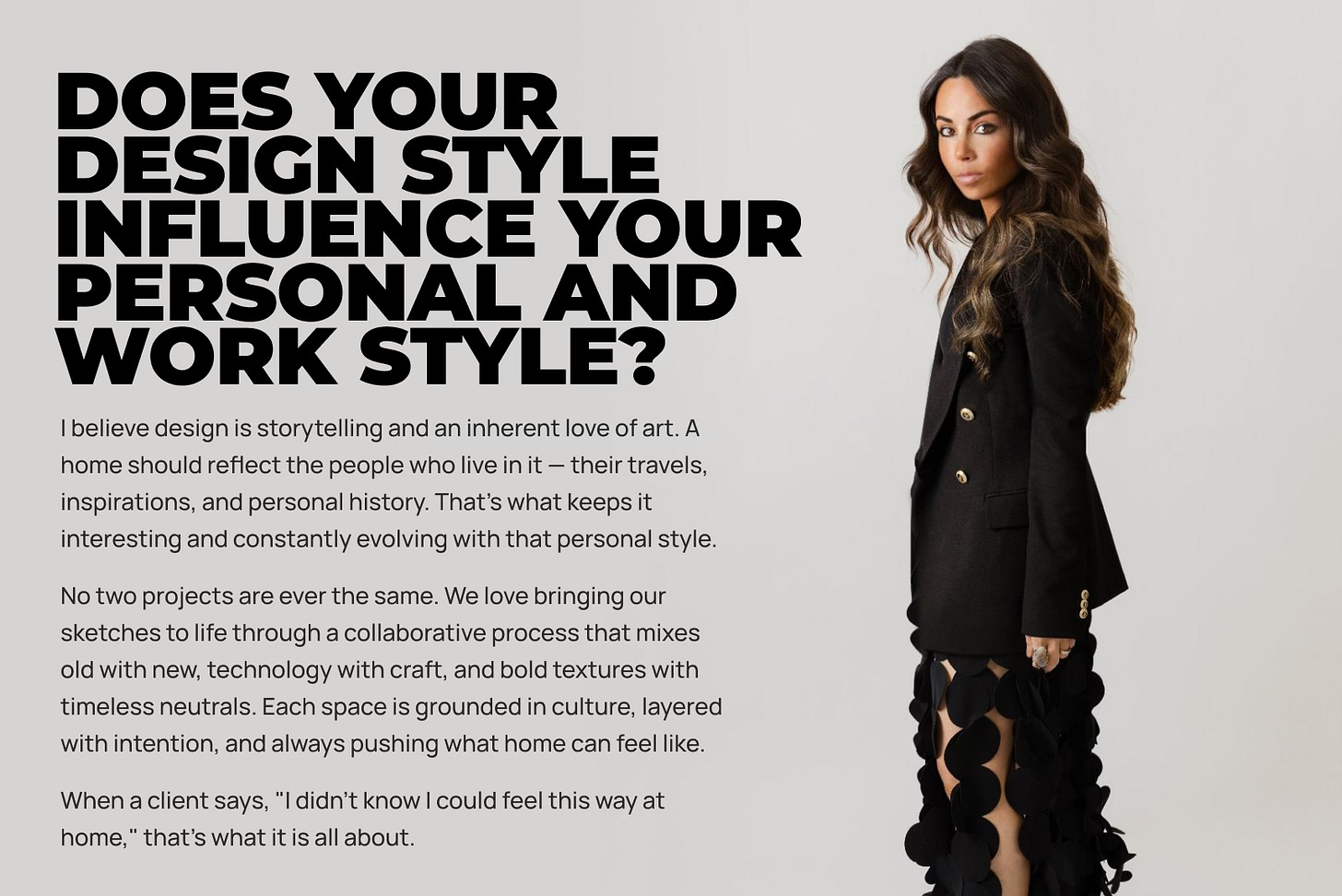 I believe design is storytelling and an inherent love of art. A home should reflect the people who live in it — their travels, inspirations, and personal history. That’s what keeps it interesting and constantly evolving with that personal style. No two projects are ever the same. We love bringing our sketches to life through a collaborative process that mixes old with new, technology with craft, and bold textures with timeless neutrals. Each space is grounded in culture, layered with intention, and always pushing what home can feel like. When a client says, "I didn’t know I could feel this way at home," that’s what it is all about.