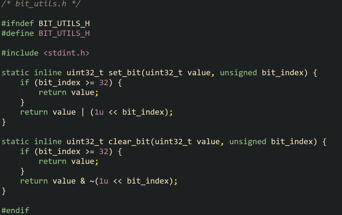 /* bit_utils.h */  #ifndef BIT_UTILS_H #define BIT_UTILS_H  #include <stdint.h>  static inline uint32_t set_bit(uint32_t value, unsigned bit_index) {     if (bit_index >= 32) {         return value;     }     return value | (1u << bit_index); }  static inline uint32_t clear_bit(uint32_t value, unsigned bit_index) {     if (bit_index >= 32) {         return value;     }     return value & ~(1u << bit_index); }  #endif