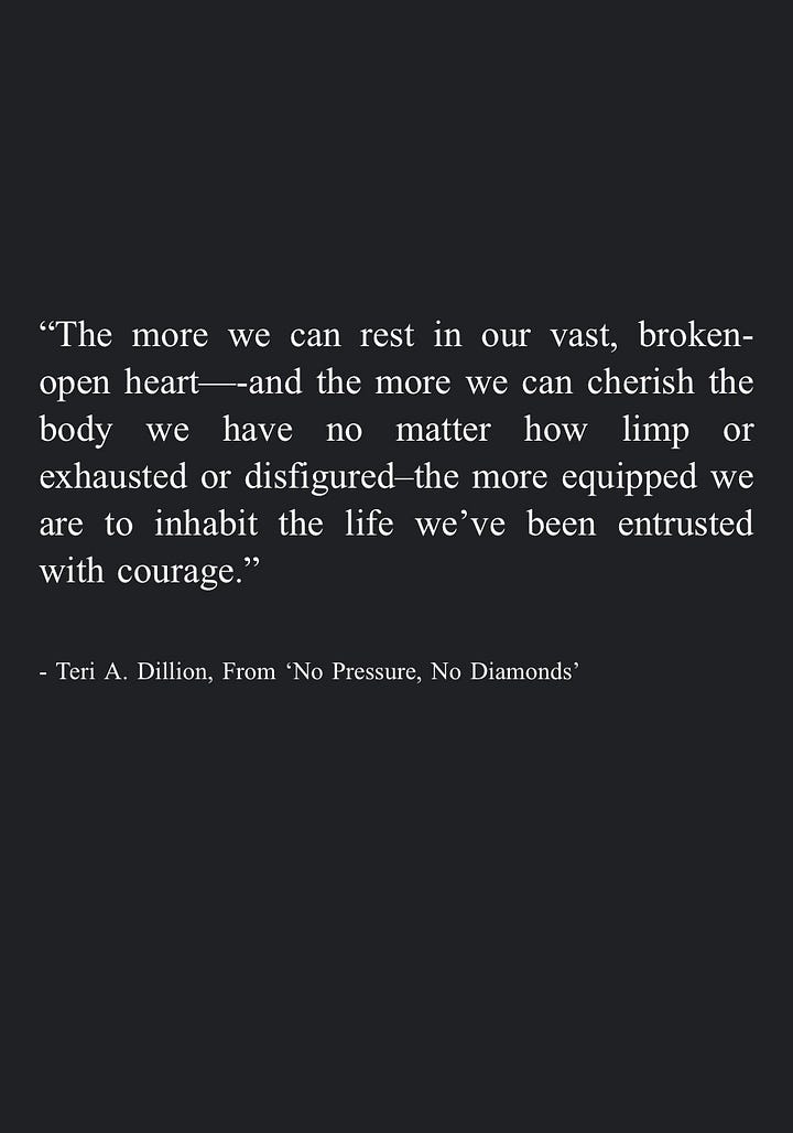 Image 1: "We can become a helper ourselves, in whatever way our circumstances allow. While we can't take each other's pain away, we can hold space for each other to hear it, nodding at each other's rage and listening to each other's silence. We can honor dismay enough to give it the room it needs without turning away in numb distraction, even allowing our own tears to pool in good company. By saying yes to the guttedness and the great love, we may remember they are inseparable." - Teri A. Dillion, From 'No Pressure, No Diamonds' Image 2: "Eventually we can gather together the lessons learned in survival and share them with others -even if it's simply a quiet internal mercy for everyone who feels similarly broken. In this way we may weave our pain into a tapestry that warms others, or protects them, or companions them." - Teri A. Dillion, From 'No Pressure, No Diamonds' Image 3: "And in some moments I even remembered the most transformative prayers are not so much those where we're asking for divine intervention so that circumstances line up in the way we most prefer, but those designed as sacred affirmations to ourselves: that we may find a kind of unwavering workability through trusting life on life's terms, knowing full well that peace can only be found following acceptance of what already is." - Teri A. Dillion, From 'No Pressure, No Diamonds' Image 4: "The more we can rest in our vast, broken-open heart—-and the more we can cherish the body we have no matter how limp or exhausted or disfigured-the more equipped we are to inhabit the life we've been entrusted with courage." - Teri A. Dillion, From 'No Pressure, No Diamonds'