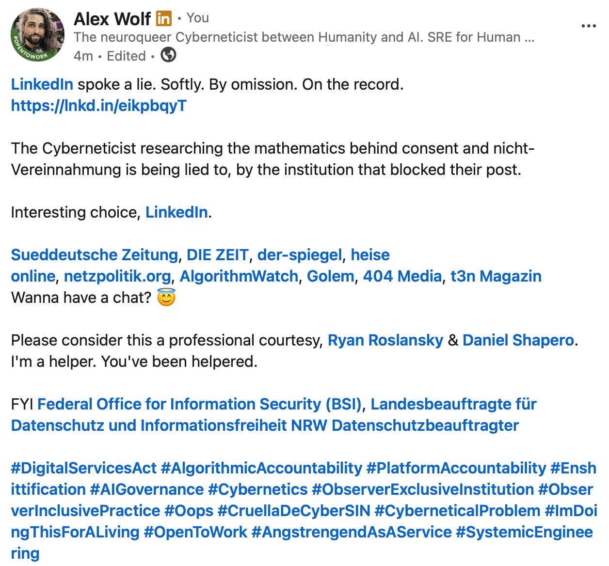 Alex Wolf on LinkedIn: "Linkedin spoke a lie. Softly. By omission. On the record. [LINK TO THIS PIECE] The Cyberneticist researching the mathematics behind consent and nichtVereinnahmung is being lied to, by the institution that blocked their post. Interesting choice, Linkedin. Mentions: Sueddeutsche Zeitung, DIE ZEIT, der-spiegel, heise online, netzpolitik.org, AlgorithmWatch, Golem, 404 Media, t3n Magazin Wanna have a chat? Please consider this a professional courtesy, Ryan Roslansky & Daniel Shapero. I'm a helper. You've been helpered. FYI Federal Office for Information Security (BSI), Landesbeauftragte für Datenschutz und Informationsfreiheit NRW Datenschutzbeauftragter #DigitalServicesAct #AlgorithmicAccountability #PlatformAccountability #Enshittification #AlGovernance #Cybernetics #ObserverExclusivelnstitution #ObserverlnclusivePractice #Oops #CruellaDeCyberSIN #CyberneticalProblem #ImDoingThisForALiving #OpenToWork #AngstrengendAsAService #SystemicEngineeringl