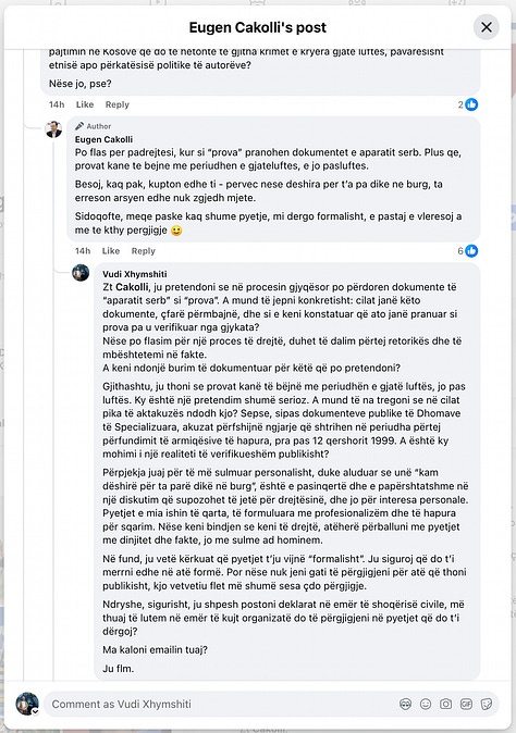 This gallery documents a telling public exchange between myself and Eugen Cakolli, Program Manager at the Kosova Democratic Institute / Transparency International Kosova, following his controversial claim that Kosovo’s Special Chambers are accepting as evidence documents originating from the Serbian wartime security apparatus.  When pressed with clear, direct questions—such as: “Cilat janë këto padrejtësi që ju i përmendni? A bëhet fjalë për standardet ligjore, për kontekstin politik, për përbërjen e trupit gjykues, apo për diçka tjetër?” [“What are these injustices you refer to? Are we talking about legal standards, political context, judicial composition, or something else?”]— Cakolli offered no substantive answers.  Instead of engaging on the facts, Cakolli resorted to deflection and personal insinuation. When asked to specify the alleged documents or sources, he responded: “Besoj, kaq pak, kupton edhe ti – përveç nëse dëshira për t’a pa dikë në burg, ta errëson arsyen edhe nuk zgjedh mjete.” [“I believe you understand this a little—unless your desire to see someone jailed clouds your reason and justifies any means.”]  Rather than substantiating his assertions, Cakolli questioned my professional legitimacy: “Ti që pretendon që je gazetar, duhesh me i gjetë ato.” [“You, who claim to be a journalist, should go and find them yourself.”] And later added: “Pse po pretendoj me argumentu mbi premisa gazetarie, me dikë që esencialisht ka qasje që s’i takon një gazetari.” [“Why am I arguing on journalistic grounds with someone whose approach doesn’t belong in journalism?”]  His central claim—that evidence from the “aparatit serb” [“Serbian apparatus”] is being admitted in court—was never supported with a single concrete document, verified source, or legal reference. Instead, Cakolli deferred to a single article from Nacionale, a portal with documented ties to sanctioned criminal networks, raising further questions about the integrity of his sources.  When reminded that “Besueshmëria e një media lidhet domosdoshmërisht me pronësinë” [“The credibility of a media outlet is inextricably linked to its ownership”], he pivoted to vague relativism and rhetorical evasion.  In the end, none of the questions were answered. As I concluded in the final exchange: “Ti nuk u përgjigje asnjëherë. Asnjë nga pyetjet nuk mori përgjigje.” [“You never answered. Not a single question received a reply.”]  This exchange is more than a disagreement—it is a case study in how public figures sometimes leverage the rhetoric of justice while shirking the basic standards of evidence and accountability. At a time when post-war justice in Kosovo remains politically charged and morally urgent, such evasions not only insult public intelligence but corrode the credibility of those claiming to speak in the name of transparency.