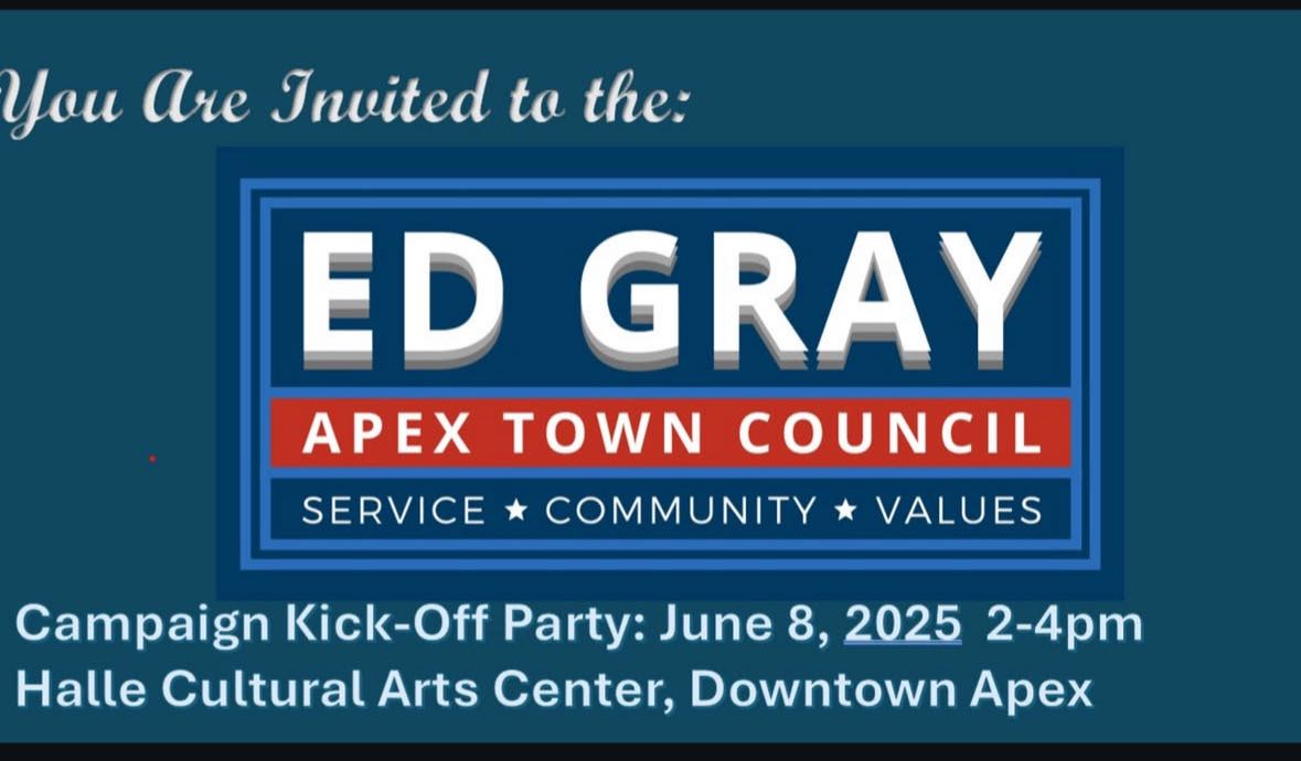 May be an image of text that says 'You Are Invited to the: ED GRAY APEX TOWN COUNCIL SERVICE COMMUNITY VALUES Campaign Kick-Off Off Party: June 8, 2025 2-4pm Halle Cultural Arts Center, Downtown Apex'