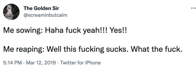 The Golden Sir @screaminbutcalm Me sowing: Haha f--- yeah!!! Yes!! Me reaping: Well this f------ sucks. What the f---. 5:14 PM Mar 12, 2019 Twitter for iPhone .