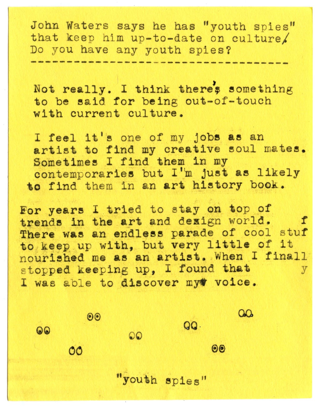 John Waters says he has "youth spies" that keep him up-to-date on culture.  Do you have any youth spies?   Not really. I think there's something to be said for being out-of-touch with current culture.   I feel it's one of my jobs as an artist to find my creative soul mates. Sometimes I find them in my contemporaries but I'm just as likely to find them in an art history book.   For years I tried to stay on top of trends in the art and design world. There was an endless parade of cool stuf to keep up with, but very little of it nourished me as an artist. When I finally stopped keeping up, I found that I was able to discover my voice.