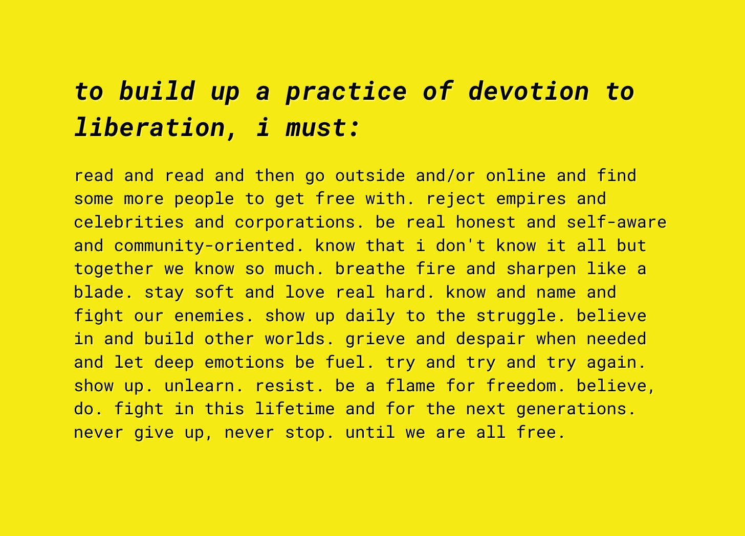 to build up a practice of devotion to liberation, i must:   read and read and then go outside and/or online and find some more people to get free with. reject empires and celebrities and corporations. be real honest and self-aware and community-oriented. know that i don't know it all but together we know so much. breathe fire and sharpen like a blade. stay soft and love real hard. know and name and fight our enemies. show up daily to the struggle. believe in and build other worlds. grieve and despair when needed and let deep emotions be fuel. try and try and try again. show up. unlearn. resist. be a flame for freedom. believe, do. fight in this lifetime and for the next generations. never give up, never stop. until we are all free. 