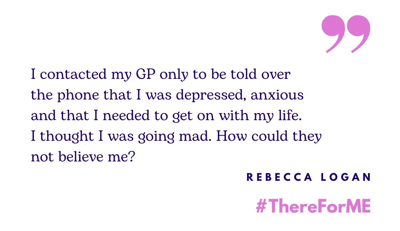 Quote from Rebecca Logan: "I contacted my GP only to be told over the phone that I was depressed, anxious and that I needed to get on with my life. I thought I was going mad. How could they not believe me?” Underneath #ThereForMe is written in bold pink text.