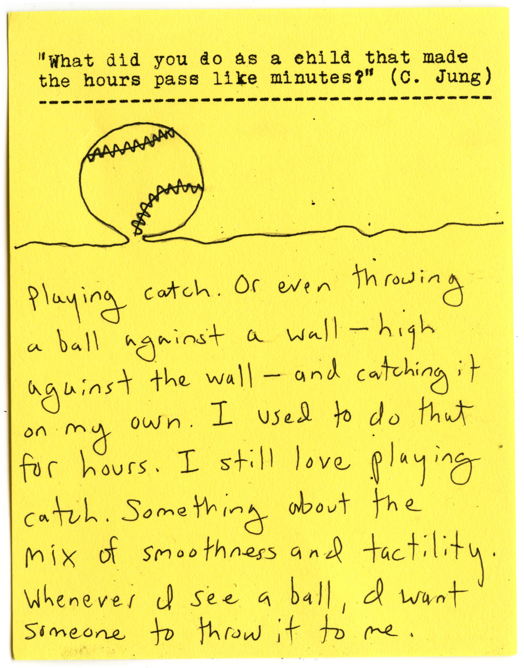 "What did you do as a child that made the hours pass like minutes?" (C. Jung)   Playing catch. Or even throwing a ball against a wall- high against the wall — and catching it on my own. I used to do that for hours. I still love playing catch. Something about the mix of smoothness and tactility. Whenever I see a ball, a want someone to throw it to me.