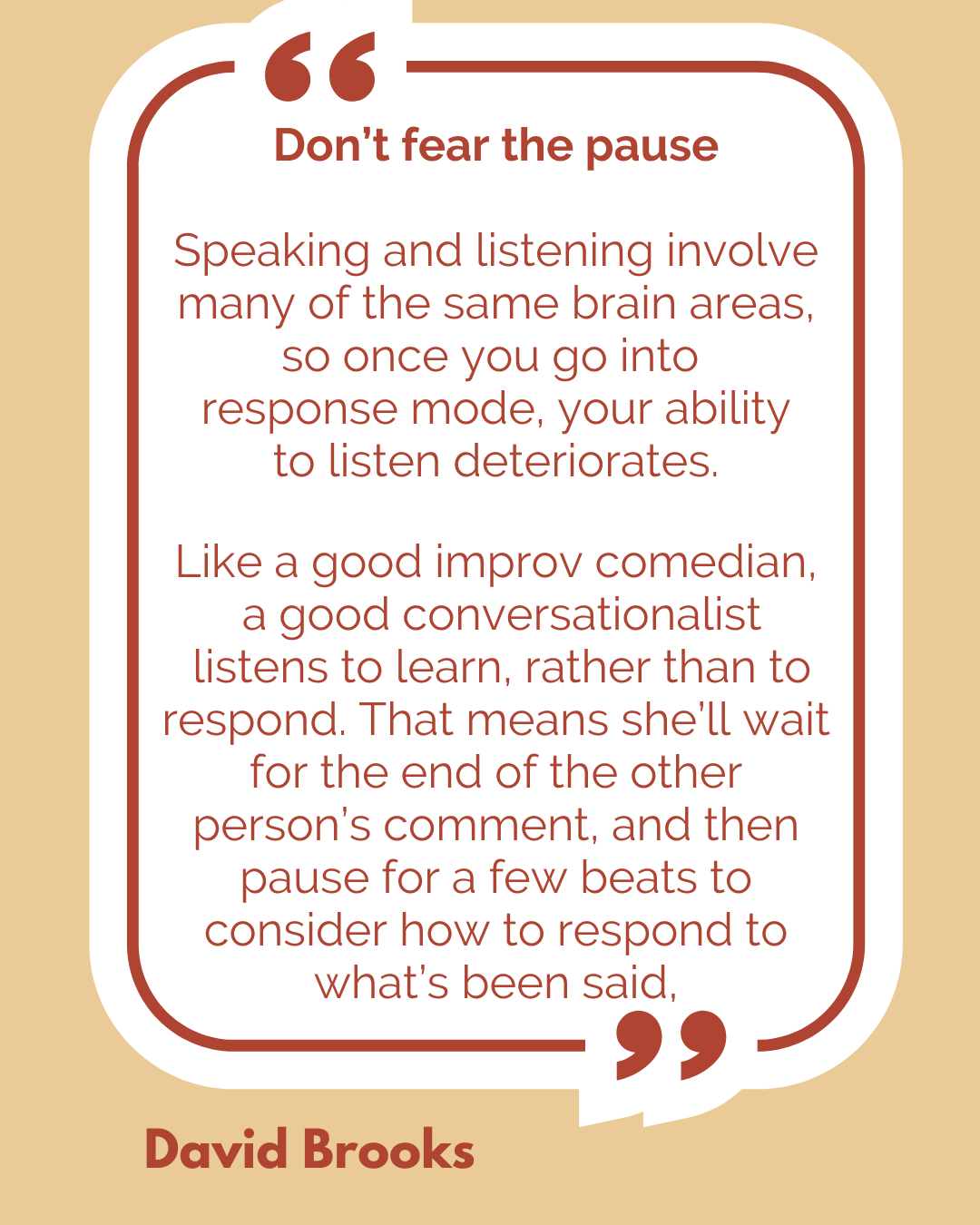 Don’t fear the pause. “Speaking and listening involve many of the same brain areas, so once you go into response mode, your ability to listen deteriorates. Like a good improv comedian, a good conversationalist listens to learn, rather than to respond. That means she’ll wait for the end of the other person’s comment, and then pause for a few beats to consider how to respond to what’s been said,” according to David Brooks.