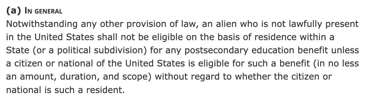 (a)In general Notwithstanding any other provision of law, an alien who is not lawfully present in the United States shall not be eligible on the basis of residence within a State (or a political subdivision) for any postsecondary education benefit unless a citizen or national of the United States is eligible for such a benefit (in no less an amount, duration, and scope) without regard to whether the citizen or national is such a resident. (a)In general Notwithstanding any other provision of law, an alien who is not lawfully present in the United States shall not be eligible on the basis of residence within a State (or a political subdivision) for any postsecondary education benefit unless a citizen or national of the United States is eligible for such a benefit (in no less an amount, duration, and scope) without regard to whether the citizen or national is such a resident.