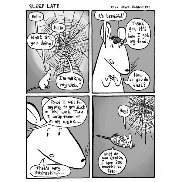 Nina the rat is next to a spider in her web. Nina says hello to the spider and asks,”what are you doing?” The spider says, “ I’m making my web.” Nina tells the spider “It’s beautiful!” The spider tells Nina it’s how she gets her food to which Nina asks how. The spider tells Nina that “First I wait for my prey to get stuck in the web, then I wrap them up in my webs …” Nina says “ that's very interesting. Nina is wrapped up in spider webs. Nina exclaims “hey” and the spider says “what do you expect I have 300 mouths to feed. Nina the rat is next to a spider in her web. Nina says hello to the spider and asks,”what are you doing?” The spider says, “ I’m making my web.” Nina tells the spider “It’s beautiful!” The spider tells Nina it’s how she gets her food to which Nina asks how. The spider tells Nina that “First I wait for my prey to get stuck in the web, then I wrap them up in my webs …” Nina says “ that's very interesting. Nina is wrapped up in spider webs. Nina exclaims “hey” and the spider says “what do you expect I have 300 mouths to feed.