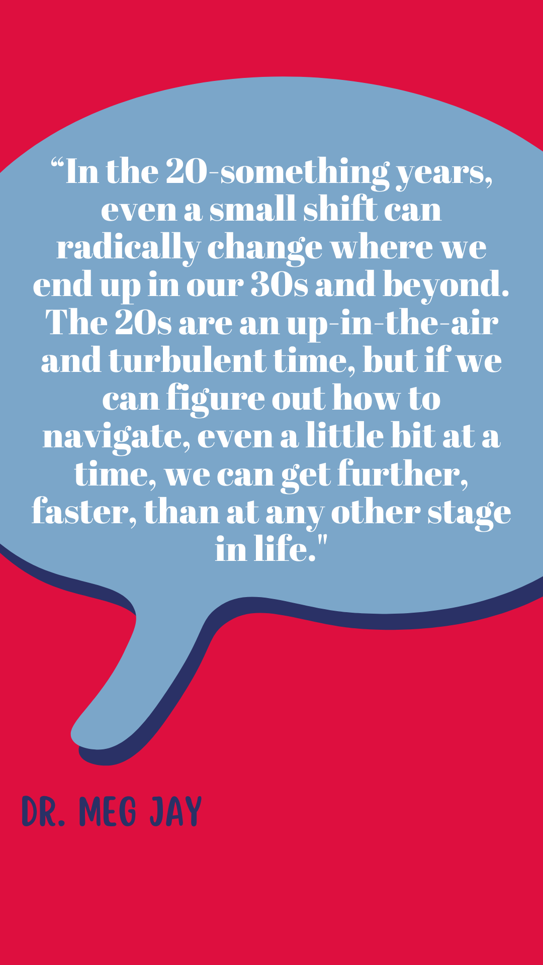 “In the twenty-something years, even a small shift can radically change where we end up in our thirties and beyond. The twenties are an up-in-the-air and turbulent time, but if we can figure out how to navigate, even a little bit at a time, we can get further, faster, than at any other stage in life,” said Dr. Meg Jay.