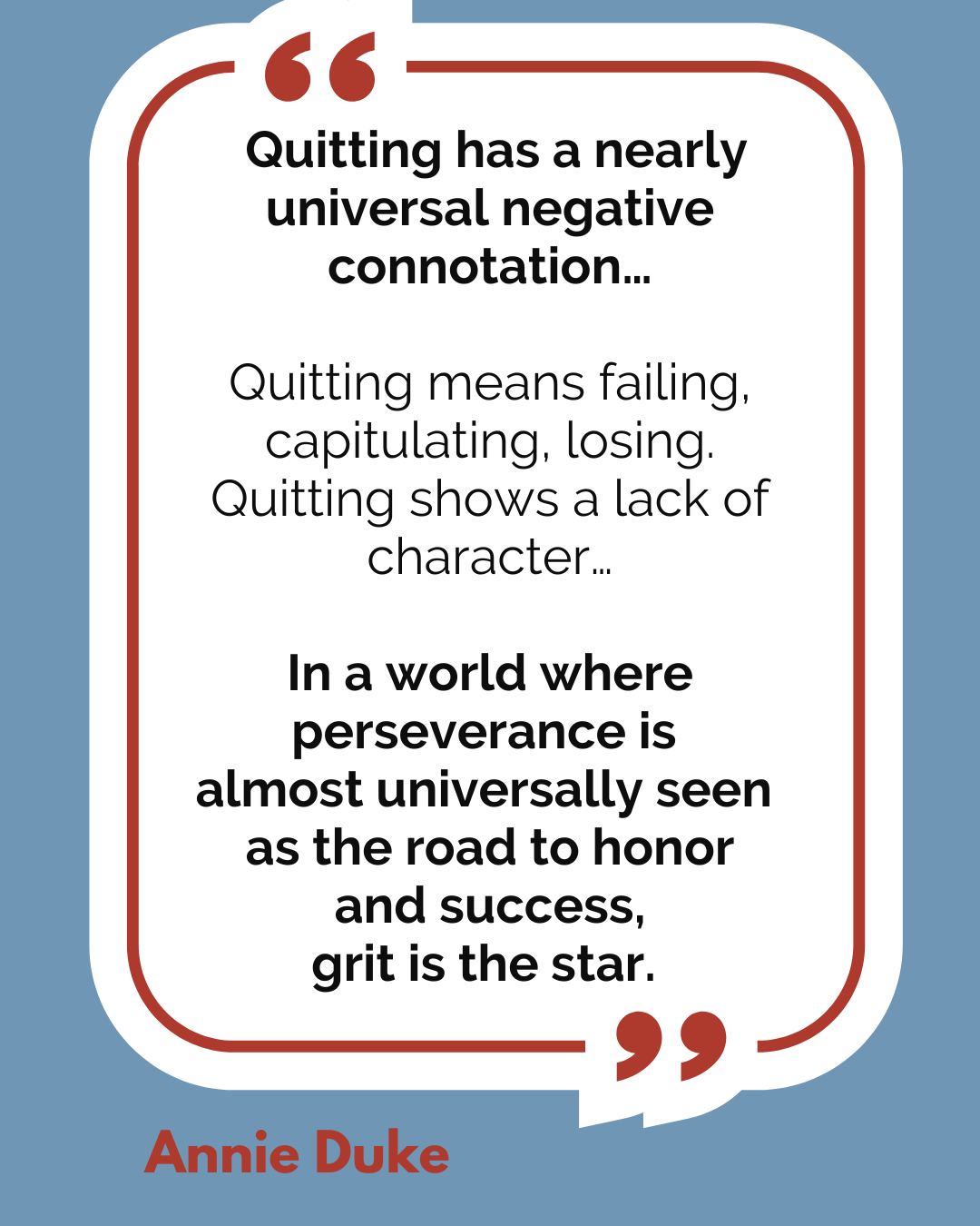 “Quitting has a nearly universal negative connotation…Quitting means failing, capitulating, losing. Quitting shows a lack of character…In a world where perseverance is almost universally seen as the road to honor and success, grit is the star,” said Annie Duke.