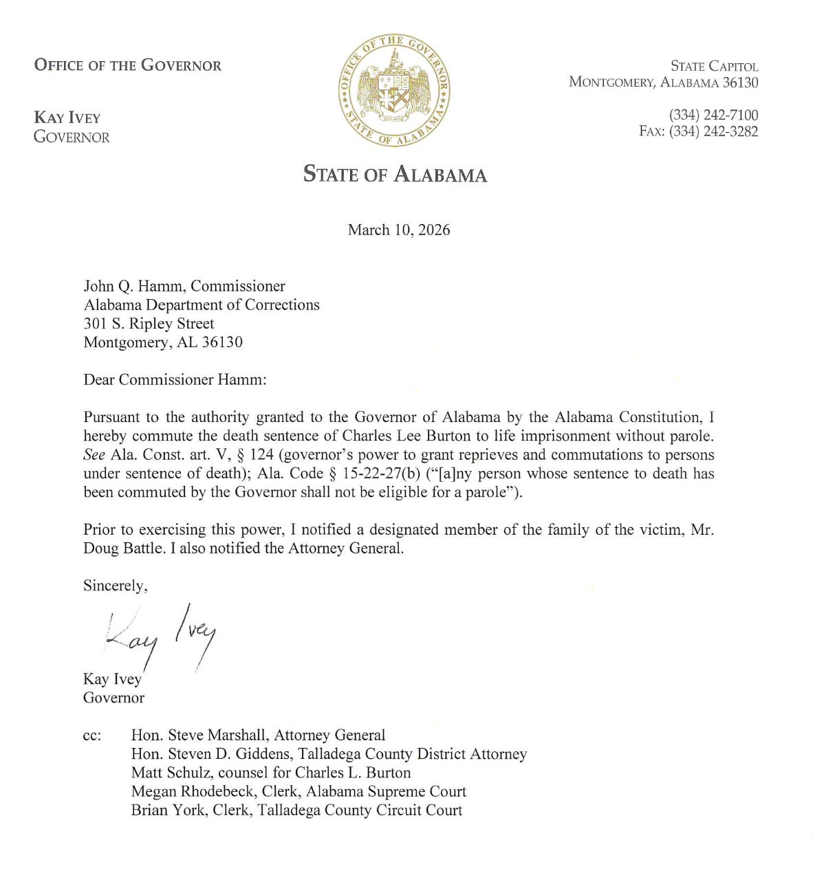 STATE OF ALABAMA March 10, 2026 John Q. Hamm, Commissioner Alabama Department of Corrections 301 S. Ripley Street Montgomery, AL 36130 Dear Commissioner Hamm: Pursuant to the authority granted to the Governor of Alabama by the Alabama Constitution, I hereby commute the death sentence of Charles Lee Burton to life imprisonment without parole. See Ala. Const. art. V, § 124 (governor's power to grant reprieves and commutations to persons under sentence of death); Ala. Code § 15-22-27(b) ("[a]ny person whose sentence to death has been commuted by the Governor shall not be eligible for a parole"). Prior to exercising this power, I notified a designated member of the family of the victim, Mr. Doug Battle. I also notified the Attorney General. Sincerely, Kay Ivey Governor