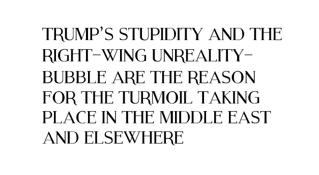 Image with the words: TRUMP’S STUPIDITY AND THE RIGHT-WING UNREALITY-BUBBLE ARE THE REASON FOR THE TURMOIL TAKING PLACE IN THE MIDDLE EAST AND ELSEWHERE