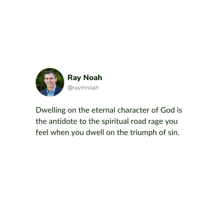 “Dwelling on the eternal character of God is the antidote to the spiritual road rage you feel when you dwell on the triumph of sin.” “Dwelling on the eternal character of God is the antidote to the spiritual road rage you feel when you dwell on the triumph of sin.”