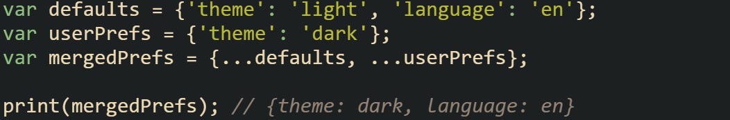 var defaults = {'theme': 'light', 'language': 'en'}; var userPrefs = {'theme': 'dark'}; var mergedPrefs = {...defaults, ...userPrefs}; print(mergedPrefs); // {theme: dark, language: en} var defaults = {'theme': 'light', 'language': 'en'}; var userPrefs = {'theme': 'dark'}; var mergedPrefs = {...defaults, ...userPrefs}; print(mergedPrefs); // {theme: dark, language: en}