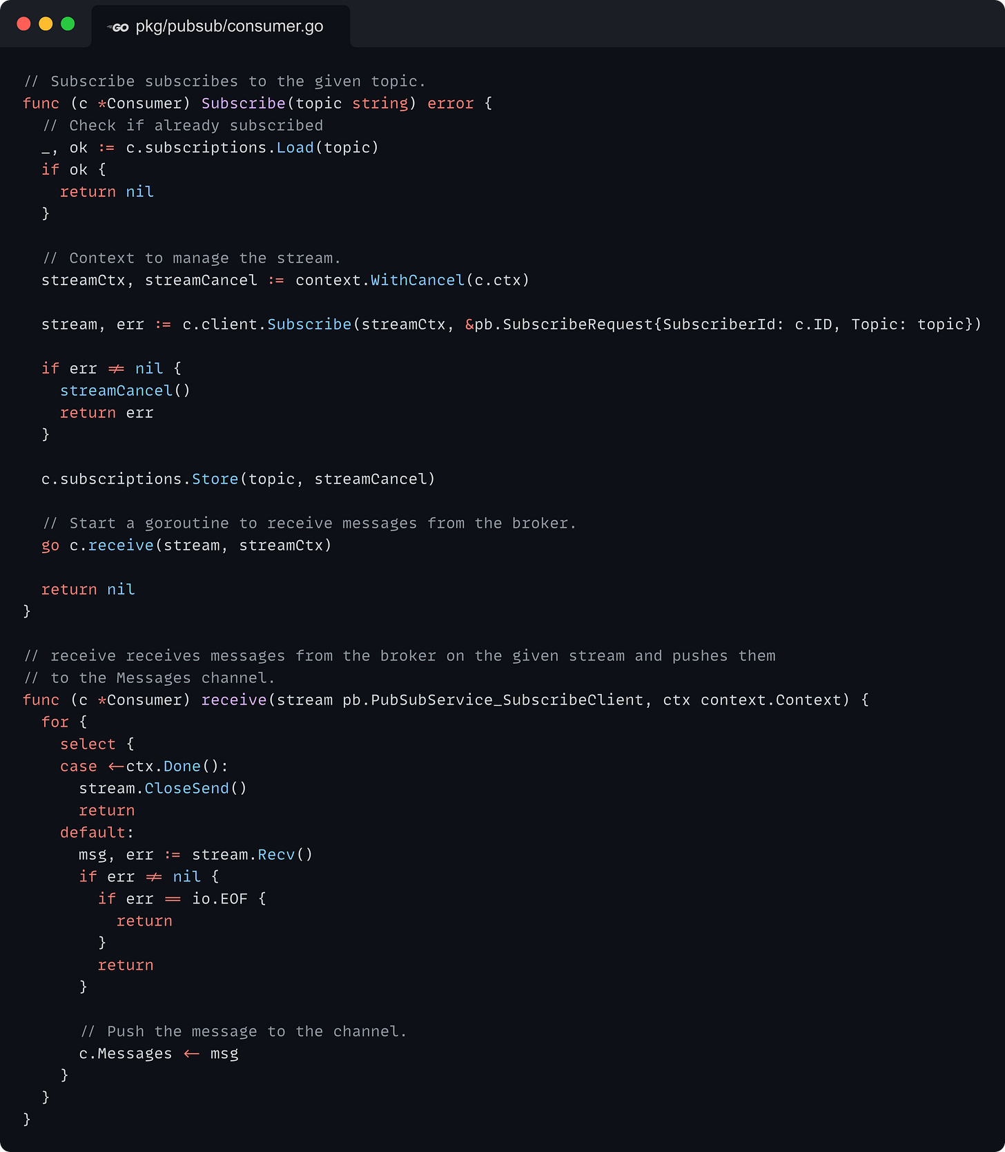 // Subscribe subscribes to the given topic. func (c *Consumer) Subscribe(topic string) error {   // Check if already subscribed   _, ok := c.subscriptions.Load(topic)   if ok {     return nil   }    // Context to manage the stream.   streamCtx, streamCancel := context.WithCancel(c.ctx)    stream, err := c.client.Subscribe(streamCtx, &pb.SubscribeRequest{SubscriberId: c.ID, Topic: topic})    if err != nil {     streamCancel()     return err   }    c.subscriptions.Store(topic, streamCancel)    // Start a goroutine to receive messages from the broker.   go c.receive(stream, streamCtx)    return nil }  // receive receives messages from the broker on the given stream and pushes them // to the Messages channel. func (c *Consumer) receive(stream pb.PubSubService_SubscribeClient, ctx context.Context) {   for {     select {     case <-ctx.Done():       stream.CloseSend()       return     default:       msg, err := stream.Recv()       if err != nil {         if err == io.EOF {           return         }         return       }        // Push the message to the channel.       c.Messages <- msg     }   } }