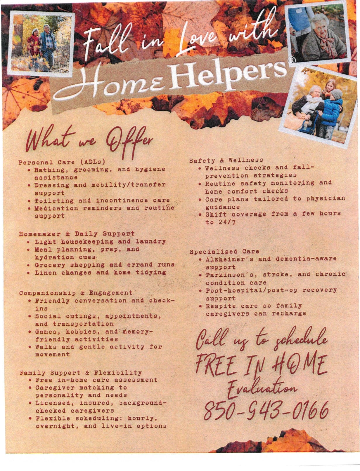 An autumn-themed promotional flyer for the home care company Home Helpers. The headline reads “Fall in Love with Home Helpers,” over a background of fall leaves with photos of seniors and caregivers. The center section, titled “What we Offer,” lists services: - Personal Care (ADLs): bathing, grooming, hygiene; dressing and mobility/transfer help; toileting and incontinence care; medication reminders and routine support. - Homemaker & Daily Support: light housekeeping and laundry; meal planning, prep, and hydration cues; grocery shopping and errands; linen changes and tidying. - Companionship & Engagement: conversation and check-ins; social outings, appointments, and transportation; games, hobbies, memory-friendly activities; walks and gentle activity. - Family Support & Flexibility: free in-home care assessment; caregiver matching; licensed, insured, background-checked caregivers; flexible scheduling (hourly, overnight, live-in). - Safety & Wellness: wellness checks and fall-prevention; safety monitoring and home comfort checks; physician-guided care plans; shift coverage from a few hours to 24/7. - Specialized Care: Alzheimer’s and dementia-aware support; Parkinson’s, stroke, and chronic condition care; post-hospital/post-op recovery; respite care. A call to action on the right says: “Call us to schedule FREE IN HOME Evaluation” with phone number 850-943-0166. An autumn-themed promotional flyer for the home care company Home Helpers. The headline reads “Fall in Love with Home Helpers,” over a background of fall leaves with photos of seniors and caregivers. The center section, titled “What we Offer,” lists services: - Personal Care (ADLs): bathing, grooming, hygiene; dressing and mobility/transfer help; toileting and incontinence care; medication reminders and routine support. - Homemaker & Daily Support: light housekeeping and laundry; meal planning, prep, and hydration cues; grocery shopping and errands; linen changes and tidying. - Companionship & Engagement: conversation and check-ins; social outings, appointments, and transportation; games, hobbies, memory-friendly activities; walks and gentle activity. - Family Support & Flexibility: free in-home care assessment; caregiver matching; licensed, insured, background-checked caregivers; flexible scheduling (hourly, overnight, live-in). - Safety & Wellness: wellness checks and fall-prevention; safety monitoring and home comfort checks; physician-guided care plans; shift coverage from a few hours to 24/7. - Specialized Care: Alzheimer’s and dementia-aware support; Parkinson’s, stroke, and chronic condition care; post-hospital/post-op recovery; respite care. A call to action on the right says: “Call us to schedule FREE IN HOME Evaluation” with phone number 850-943-0166.