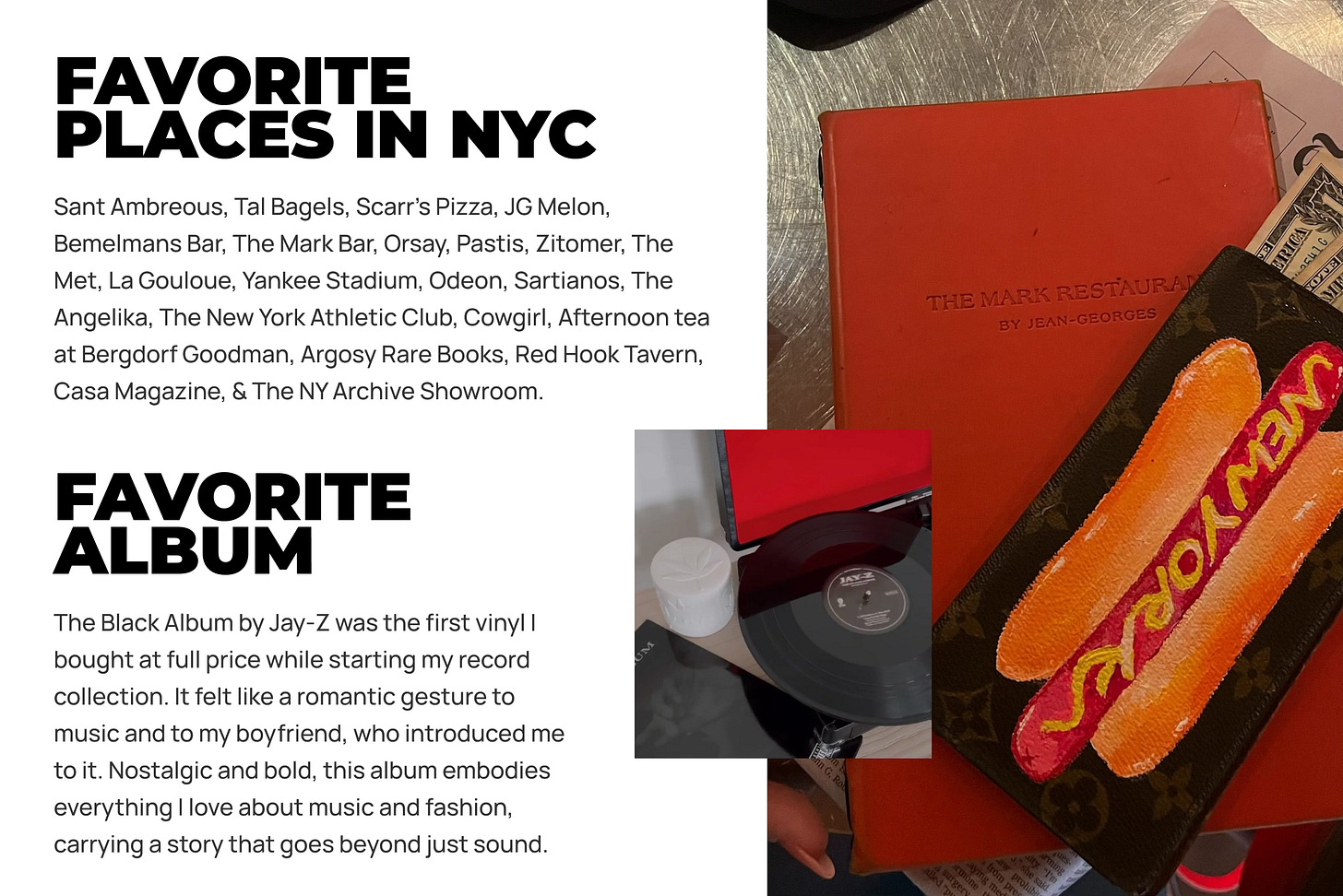 Sant Ambreous, Tal Bagels, Scarr’s Pizza, JG Melon, Bemelmans Bar, The Mark Bar, Orsay, Pastis, Zitomer, The Met, La Gouloue, Yankee Stadium, Odeon, Sartianos, The Angelika, The New York Athletic Club, Cowgirl, Afternoon tea at Bergdorf Goodman, Argosy Rare Books, Red Hook Tavern, Casa Magazine, & The NY Archive Showroom. The Black Album by Jay-Z was the first vinyl I bought at full price while starting my record collection. It felt like a romantic gesture to music and to my boyfriend, who introduced me to it. Nostalgic and bold, this album embodies everything I love about music and fashion, carrying a story that goes beyond just sound. Sant Ambreous, Tal Bagels, Scarr’s Pizza, JG Melon, Bemelmans Bar, The Mark Bar, Orsay, Pastis, Zitomer, The Met, La Gouloue, Yankee Stadium, Odeon, Sartianos, The Angelika, The New York Athletic Club, Cowgirl, Afternoon tea at Bergdorf Goodman, Argosy Rare Books, Red Hook Tavern, Casa Magazine, & The NY Archive Showroom. The Black Album by Jay-Z was the first vinyl I bought at full price while starting my record collection. It felt like a romantic gesture to music and to my boyfriend, who introduced me to it. Nostalgic and bold, this album embodies everything I love about music and fashion, carrying a story that goes beyond just sound.