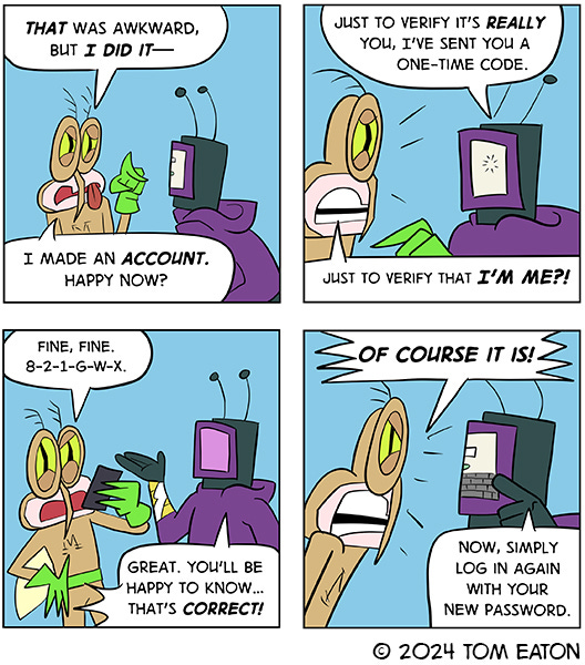 Computer Bug grabs Mean Mosquito and says, “Forgot your username? Forgot your password?” Mean Mosquito brushes him off and says, “ Please, I don’t need that stuff. It’s me, Mean Mosquito.” Computer Bug says, “You need to make an account.” Mean Mosquito says, “How am I supposed to do that?” Computer Bug points to his monitor and says, “To begin, simply enter your email address on the heads-up display.” Mean mosquito looks freaked out and says, “That’s your face!”