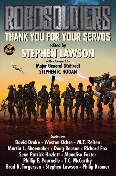 May be an image of text that says 'BAEN ROBOSOLDIERS THANK YOU FOR YOUR SERVOS edited by STEPHEN LAWSON with foreword by Major General (Retired) STEPHEN R. HOGAN Stories by: David Drake Weston Ochse M.T. Reiten Martin L. Shoemaker Doug Beason Richard Fox Sean Patrick Hazlett Monalisa Foster Phillip Pournelle T.C. McCarthy Brad R. Torgersen Stephen Lawson. Philip Kramer' May be an image of text that says 'BAEN ROBOSOLDIERS THANK YOU FOR YOUR SERVOS edited by STEPHEN LAWSON with foreword by Major General (Retired) STEPHEN R. HOGAN Stories by: David Drake Weston Ochse M.T. Reiten Martin L. Shoemaker Doug Beason Richard Fox Sean Patrick Hazlett Monalisa Foster Phillip Pournelle T.C. McCarthy Brad R. Torgersen Stephen Lawson. Philip Kramer'