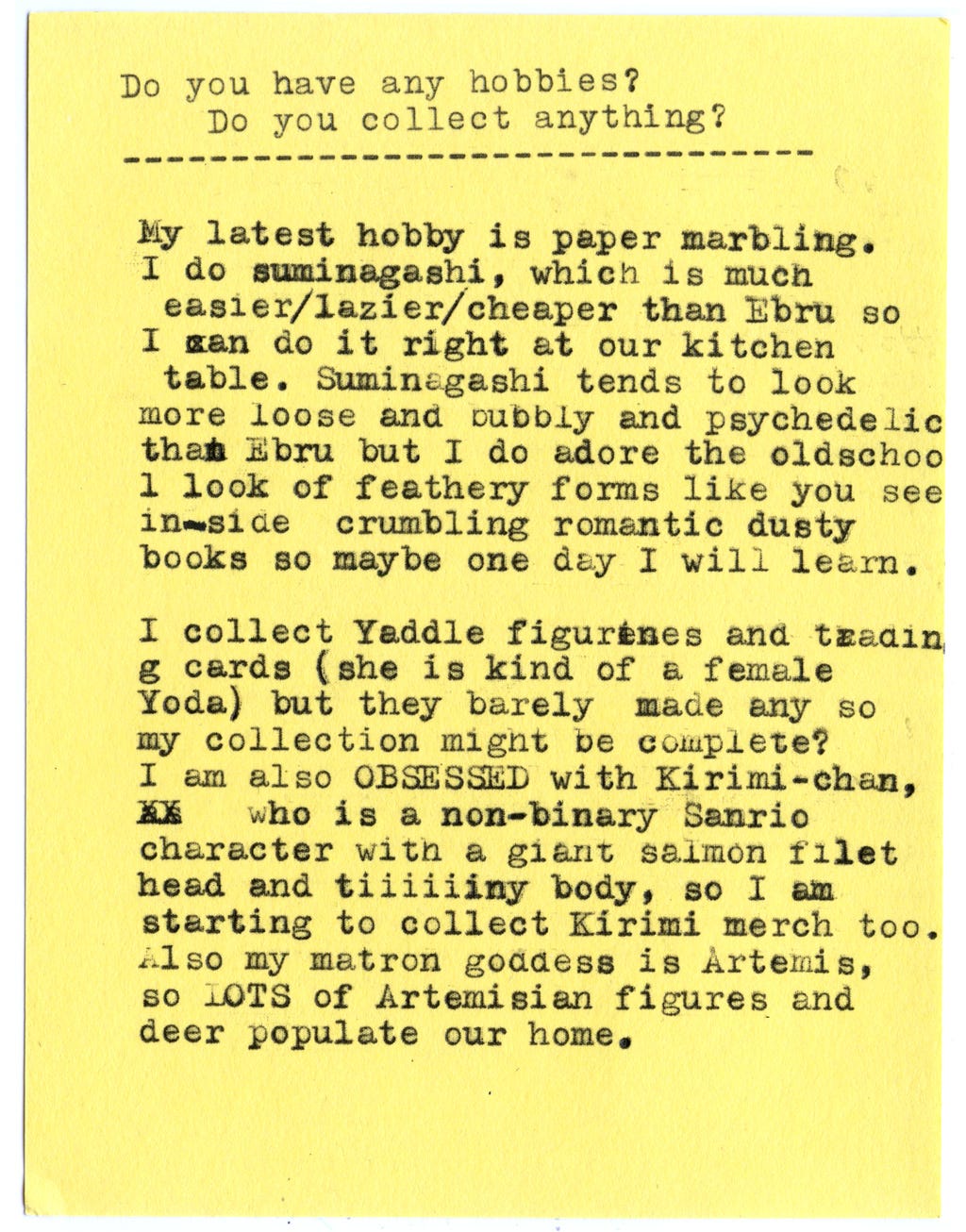 Do you have any hobbies? Do you collect anything?  My latest hobby is paper marbling.  I do suminagashi, which is much easier/lazier/cheaper than Ebru so I can do it right at our kitchen table. Suminagashi tends to look more loose and bubbly and psychedelic thanEbru but I do adore the old-school look of feathery forms like you see inside crumbling romantic dusty books so maybe one day I will learn.  I collect Yaddle figurines and trading cards (she is kind of a female Yoda) but they barely made any so my collection might be complete?  I am also OBSESSED with Kirimi-chan, who is a non-binary Sanrio character with a giant salmon filet head and tiiiiiiny body, so I am starting to collect Kirimi merch too.  Also my matron goddess is Artemis, so LOTS of Artemisian figures and deer populate our home.