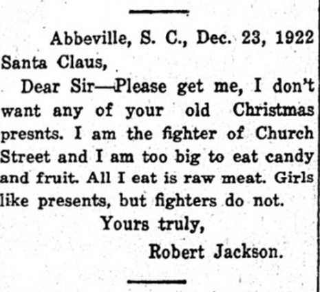 Abbeville, S.C., Dec. 23, 1922 Santa Claus, Dear Sir--Please get me, I don't want any of your old Christmas presnts. I am the fighter of Church Street and I am too big to eat candy and fruit. All I eat is raw meat. Girls like presents, but fighters do not. Yours truly, Robert Jackson. Abbeville, S.C., Dec. 23, 1922 Santa Claus, Dear Sir--Please get me, I don't want any of your old Christmas presnts. I am the fighter of Church Street and I am too big to eat candy and fruit. All I eat is raw meat. Girls like presents, but fighters do not. Yours truly, Robert Jackson.