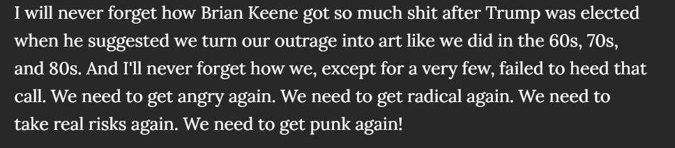 I will never forget how Brian Keene got so much shit after Trump was elected when he suggested we turn our outrage into art like we did in the 60s, 70s, and 80s. And I'll never forget how we, except for a very few, failed to heed that call. We need to get angry again. We need to get radical again. We need to take real risks again. We need to get punk again!
