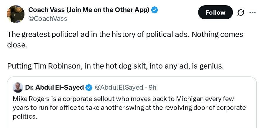 Coach Vass (Join Me on the Other App) (@CoachVass): The greatest political ad in the history of political ads. Nothing comes close. Putting Tim Robinson, in the hot dog skit, into any ad, is genius. Embedded tweet from Dr. Abdul El-Sayed (@AbdulElSayed): Mike Rogers is a corporate sellout who moves back to Michigan every few years to run for office to take another swing at the revolving door of corporate politics. Coach Vass (Join Me on the Other App) (@CoachVass): The greatest political ad in the history of political ads. Nothing comes close. Putting Tim Robinson, in the hot dog skit, into any ad, is genius. Embedded tweet from Dr. Abdul El-Sayed (@AbdulElSayed): Mike Rogers is a corporate sellout who moves back to Michigan every few years to run for office to take another swing at the revolving door of corporate politics.